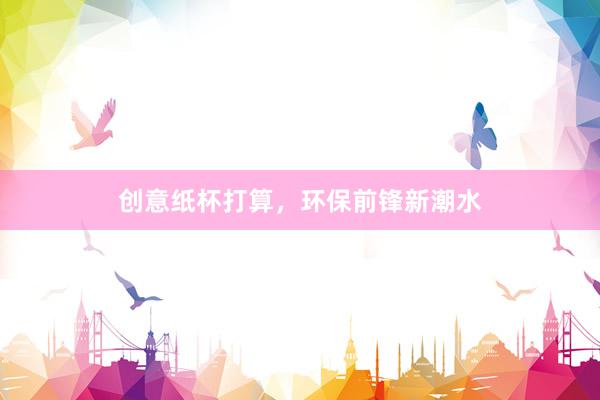 创意纸杯打算，环保前锋新潮水